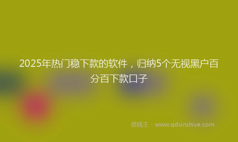 2025年热门稳下款的软件，归纳5个无视黑户百分百下款口子