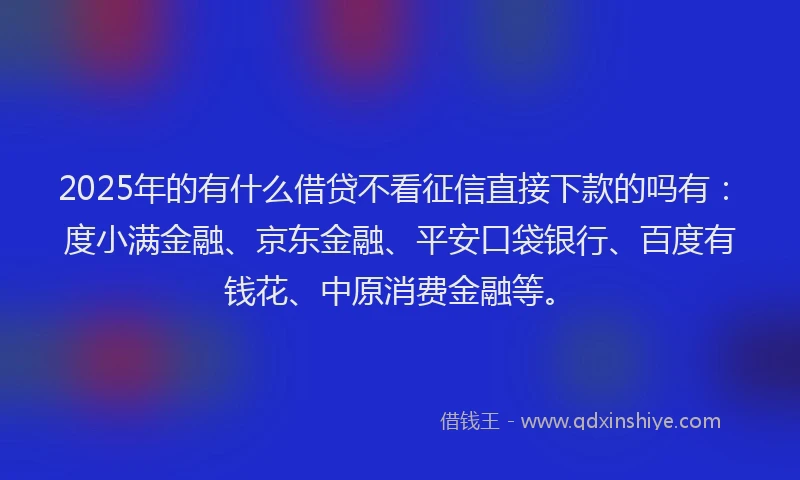 2025年的有什么借贷不看征信直接下款的吗有：度小满金融、京东金融、平安口袋银行、百度有钱花、中原消费金融等。