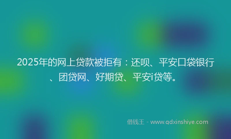 2025年的网上贷款被拒有：还呗、平安口袋银行、团贷网、好期贷、平安i贷等。