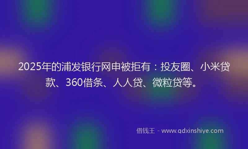 2025年的浦发银行网申被拒有：投友圈、小米贷款、360借条、人人贷、微粒贷等。