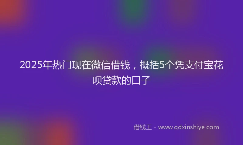 2025年热门现在微信借钱，概括5个凭支付宝花呗贷款的口子