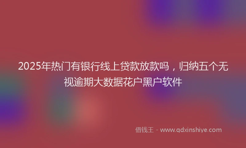 2025年热门有银行线上贷款放款吗，归纳五个无视逾期大数据花户黑户软件
