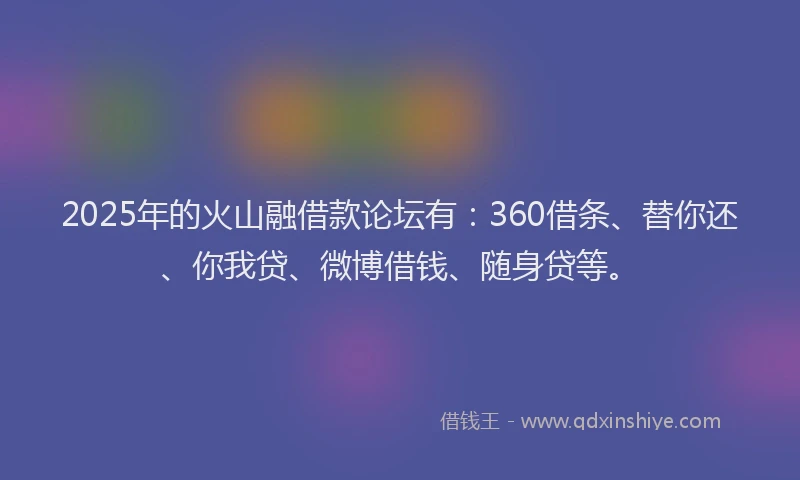 2025年的火山融借款论坛有：360借条、替你还、你我贷、微博借钱、随身贷等。