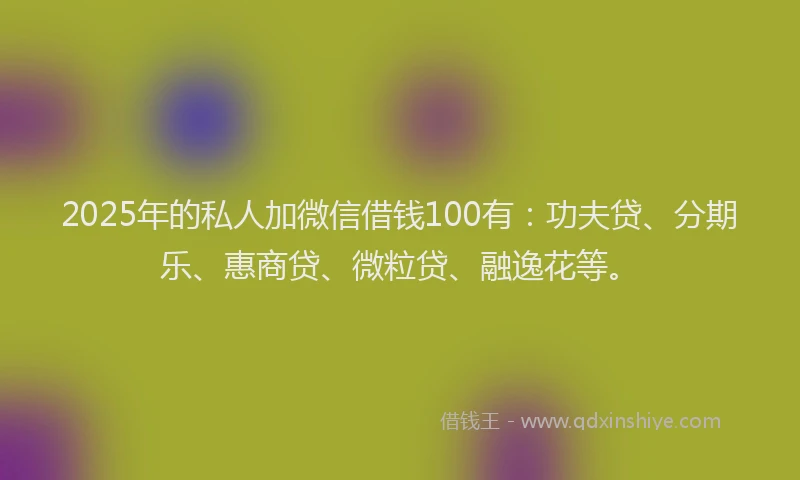 2025年的私人加微信借钱100有：功夫贷、分期乐、惠商贷、微粒贷、融逸花等。