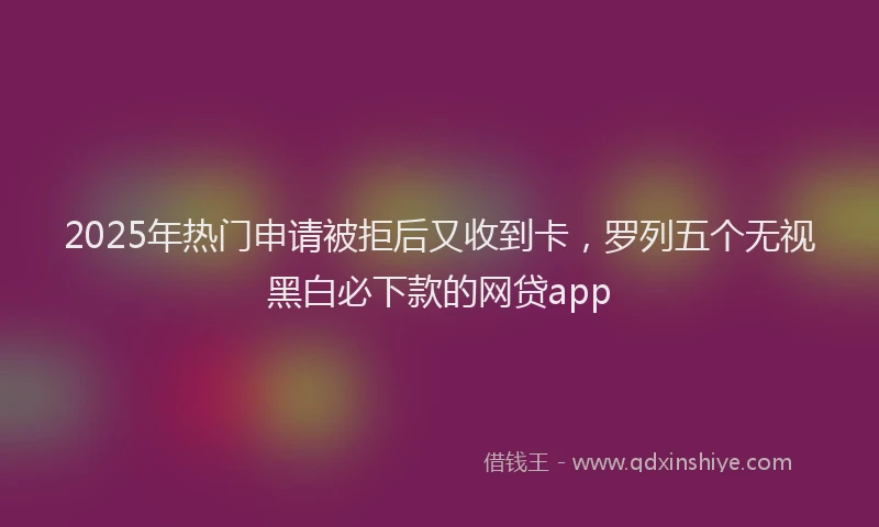 2025年热门申请被拒后又收到卡，罗列五个无视黑白必下款的网贷app