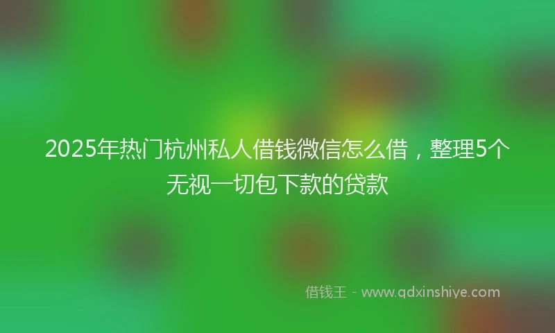 2025年热门杭州私人借钱微信怎么借，整理5个无视一切包下款的贷款