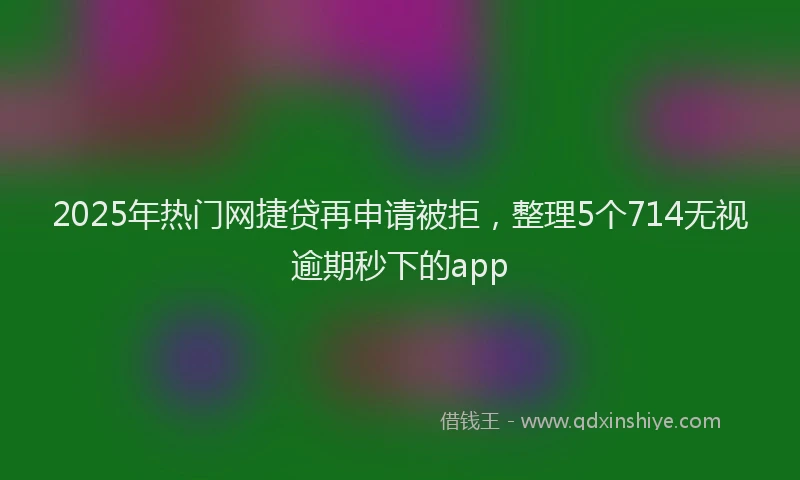 2025年热门网捷贷再申请被拒，整理5个714无视逾期秒下的app