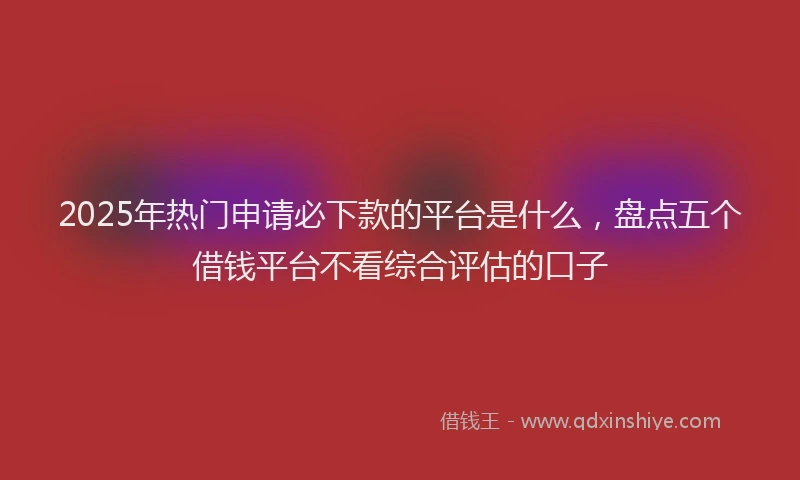2025年热门申请必下款的平台是什么，盘点五个借钱平台不看综合评估的口子