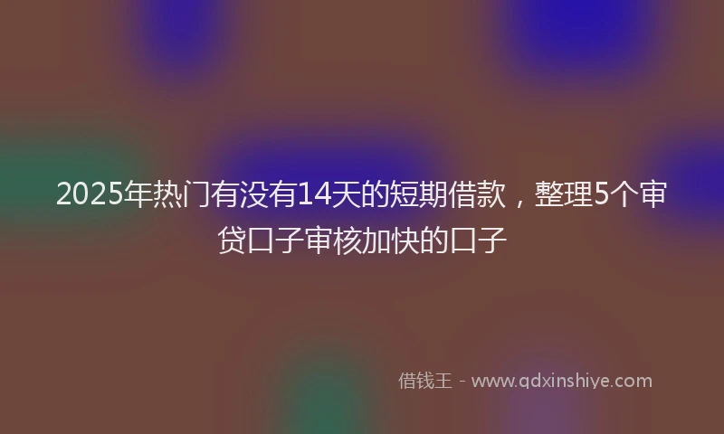 2025年热门有没有14天的短期借款，整理5个审贷口子审核加快的口子