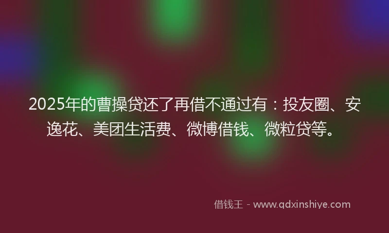 2025年的曹操贷还了再借不通过有：投友圈、安逸花、美团生活费、微博借钱、微粒贷等。