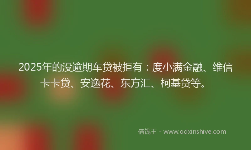 2025年的没逾期车贷被拒有：度小满金融、维信卡卡贷、安逸花、东方汇、柯基贷等。