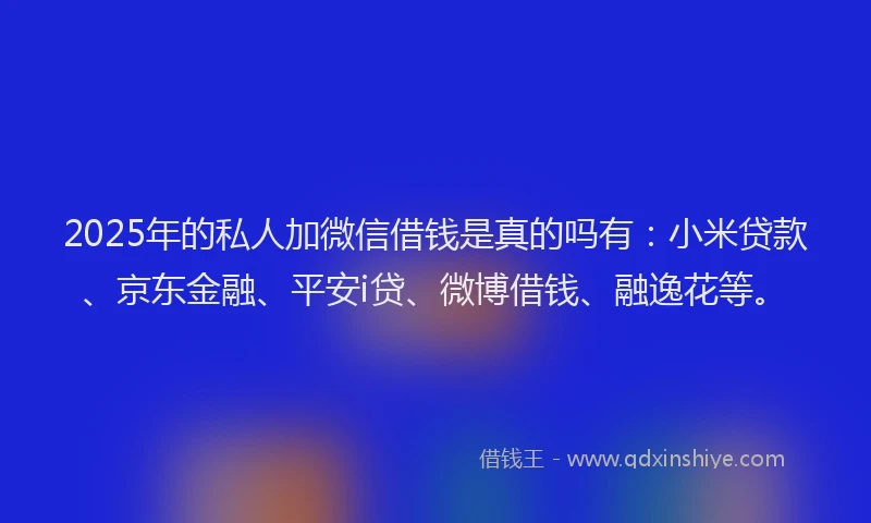 2025年的私人加微信借钱是真的吗有：小米贷款、京东金融、平安i贷、微博借钱、融逸花等。