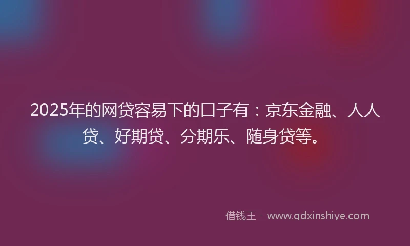 2025年的网贷容易下的口子有：京东金融、人人贷、好期贷、分期乐、随身贷等。