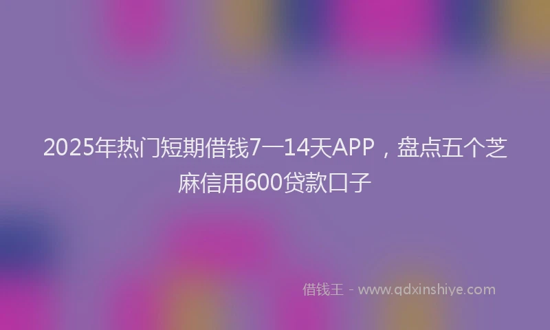 2025年热门短期借钱7一14天APP，盘点五个芝麻信用600贷款口子