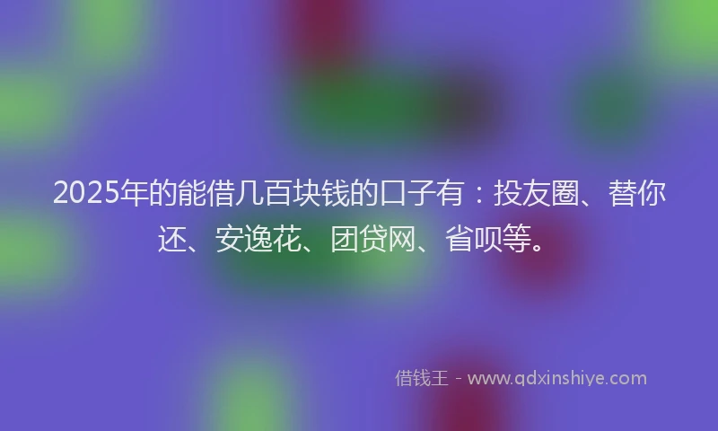 2025年的能借几百块钱的口子有：投友圈、替你还、安逸花、团贷网、省呗等。