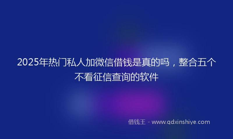 2025年热门私人加微信借钱是真的吗，整合五个不看征信查询的软件