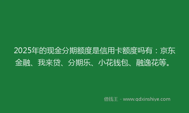 2025年的现金分期额度是信用卡额度吗有：京东金融、我来贷、分期乐、小花钱包、融逸花等。