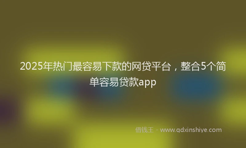2025年热门最容易下款的网贷平台，整合5个简单容易贷款app