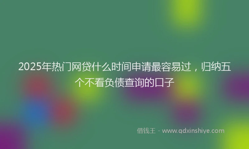 2025年热门网贷什么时间申请最容易过，归纳五个不看负债查询的口子