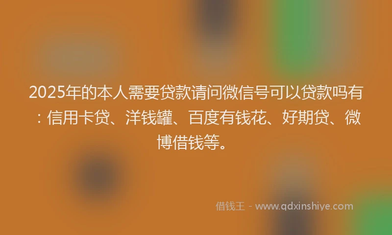 2025年的本人需要贷款请问微信号可以贷款吗有：信用卡贷、洋钱罐、百度有钱花、好期贷、微博借钱等。