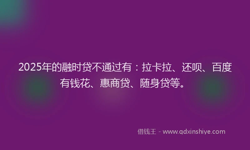 2025年的融时贷不通过有：拉卡拉、还呗、百度有钱花、惠商贷、随身贷等。