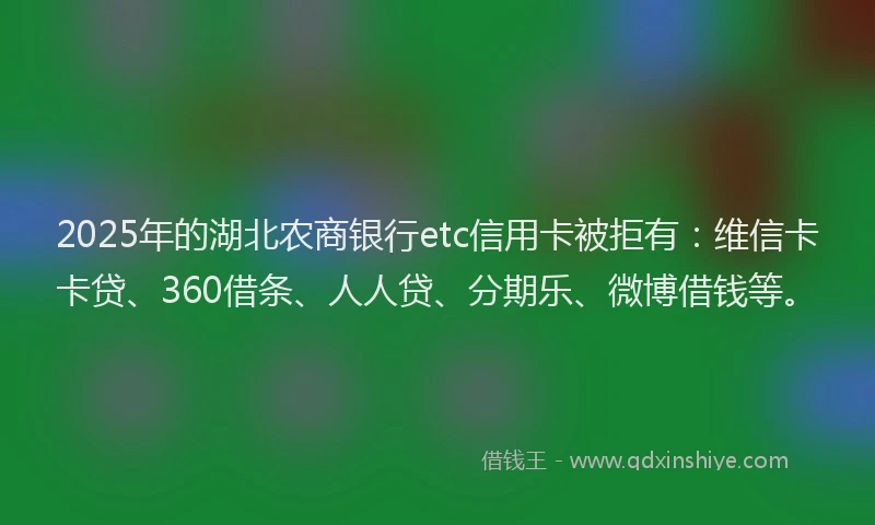 2025年的湖北农商银行etc信用卡被拒有：维信卡卡贷、360借条、人人贷、分期乐、微博借钱等。