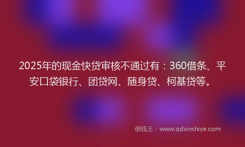 2025年的现金快贷审核不通过有：360借条、平安口袋银行、团贷网、随身贷、柯基贷等。