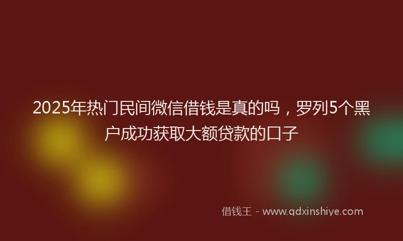 2025年热门民间微信借钱是真的吗，罗列5个黑户成功获取大额贷款的口子