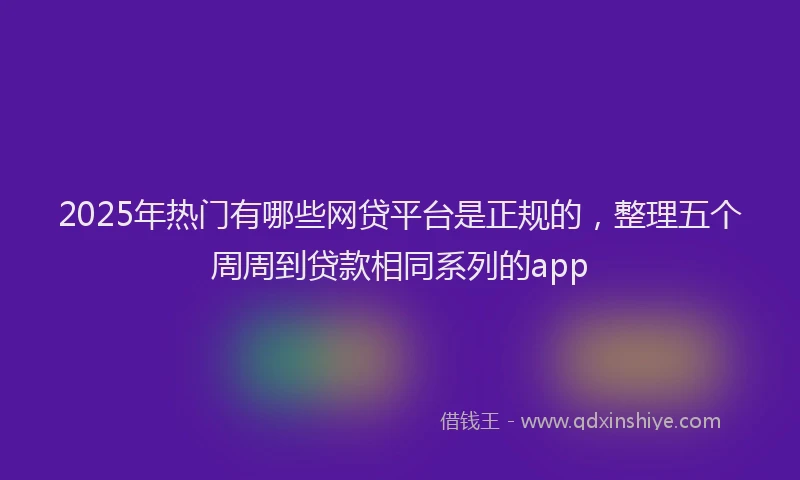 2025年热门有哪些网贷平台是正规的，整理五个周周到贷款相同系列的app