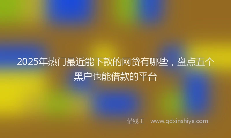 2025年热门最近能下款的网贷有哪些，盘点五个黑户也能借款的平台
