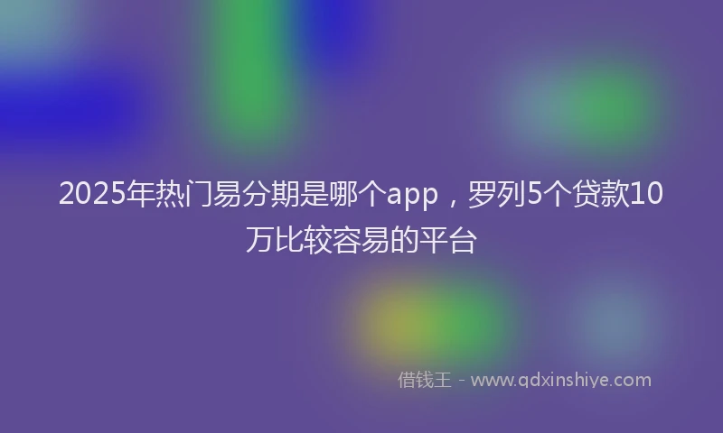 2025年热门易分期是哪个app，罗列5个贷款10万比较容易的平台