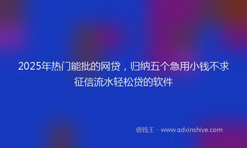 2025年热门能批的网贷，归纳五个急用小钱不求征信流水轻松贷的软件