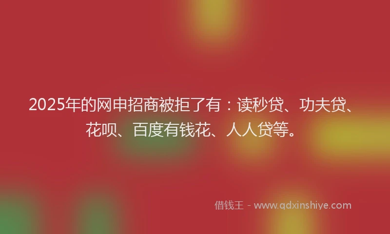 2025年的网申招商被拒了有：读秒贷、功夫贷、花呗、百度有钱花、人人贷等。