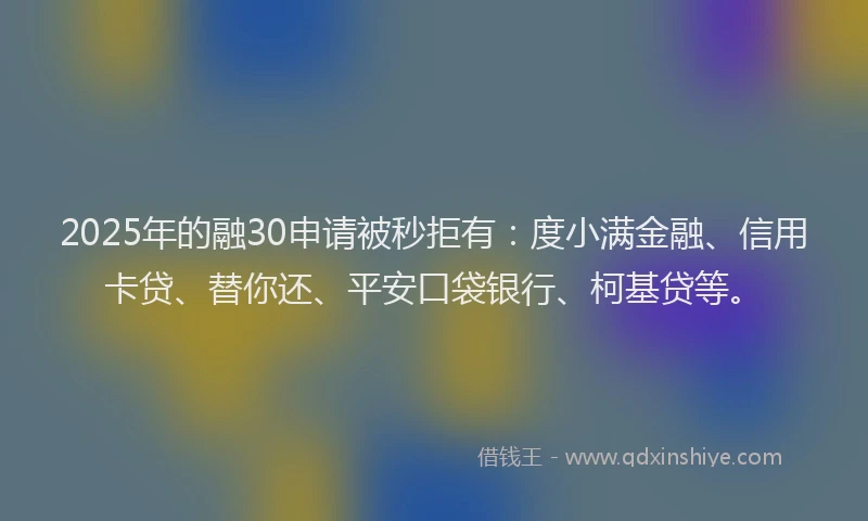 2025年的融30申请被秒拒有：度小满金融、信用卡贷、替你还、平安口袋银行、柯基贷等。