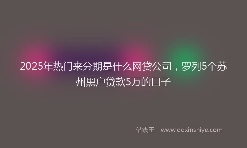 2025年热门来分期是什么网贷公司，罗列5个苏州黑户贷款5万的口子