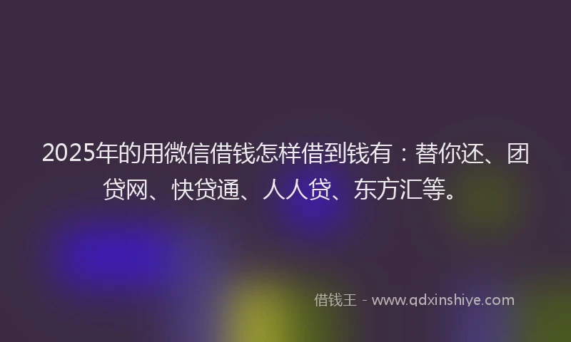 2025年的用微信借钱怎样借到钱有：替你还、团贷网、快贷通、人人贷、东方汇等。