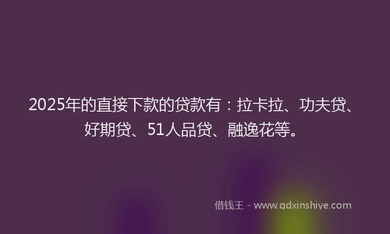 2025年的直接下款的贷款有：拉卡拉、功夫贷、好期贷、51人品贷、融逸花等。
