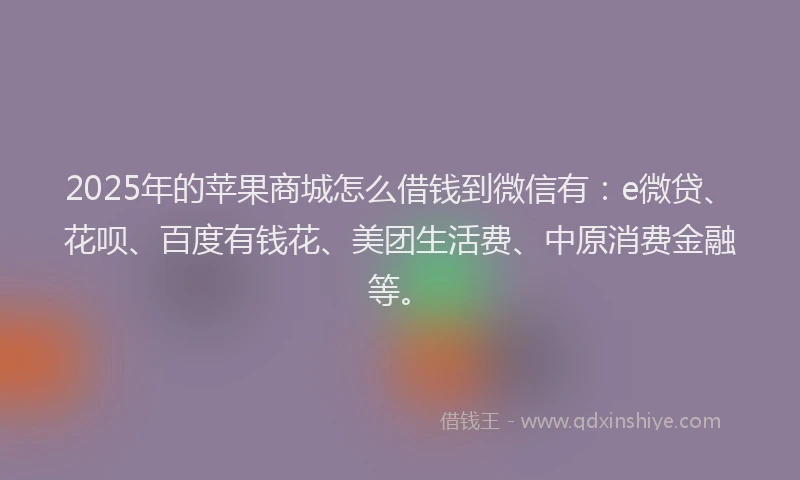 2025年的苹果商城怎么借钱到微信有：e微贷、花呗、百度有钱花、美团生活费、中原消费金融等。