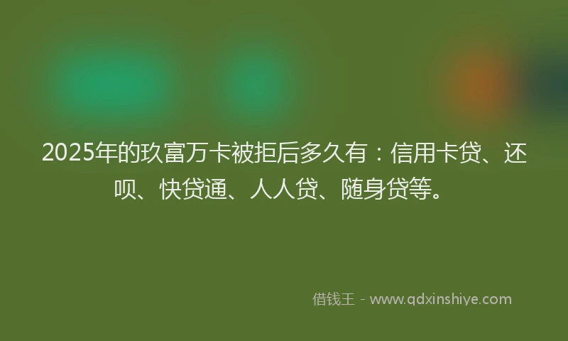 2025年的玖富万卡被拒后多久有：信用卡贷、还呗、快贷通、人人贷、随身贷等。