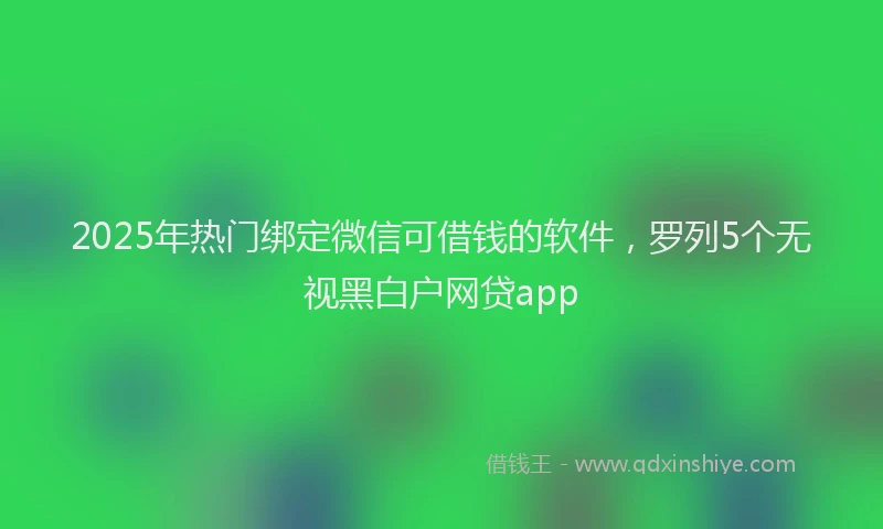 2025年热门绑定微信可借钱的软件，罗列5个无视黑白户网贷app