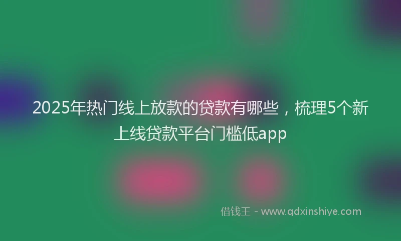 2025年热门线上放款的贷款有哪些，梳理5个新上线贷款平台门槛低app