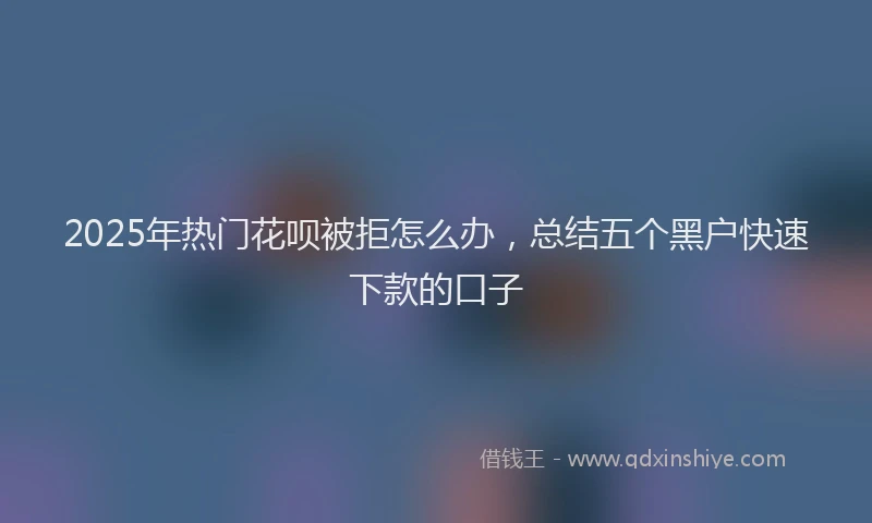 2025年热门花呗被拒怎么办，总结五个黑户快速下款的口子
