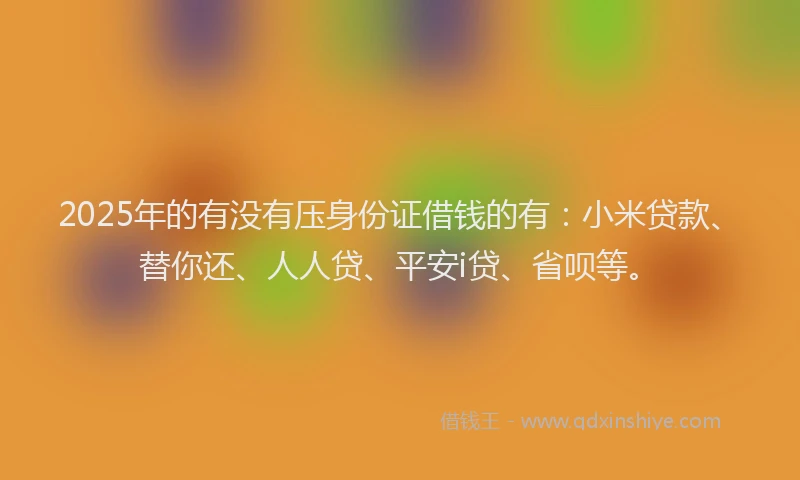 2025年的有没有压身份证借钱的有：小米贷款、替你还、人人贷、平安i贷、省呗等。