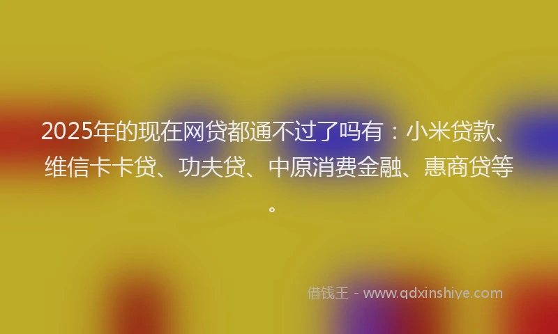 2025年的现在网贷都通不过了吗有：小米贷款、维信卡卡贷、功夫贷、中原消费金融、惠商贷等。