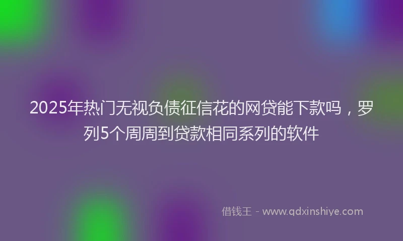 2025年热门无视负债征信花的网贷能下款吗，罗列5个周周到贷款相同系列的软件