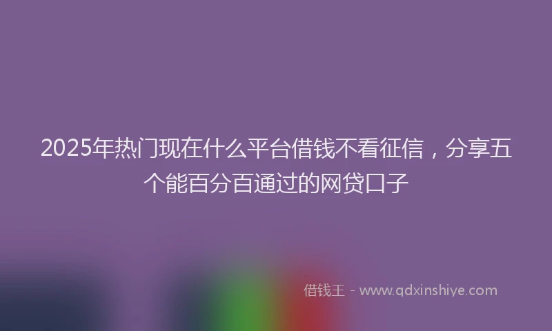 2025年热门现在什么平台借钱不看征信，分享五个能百分百通过的网贷口子