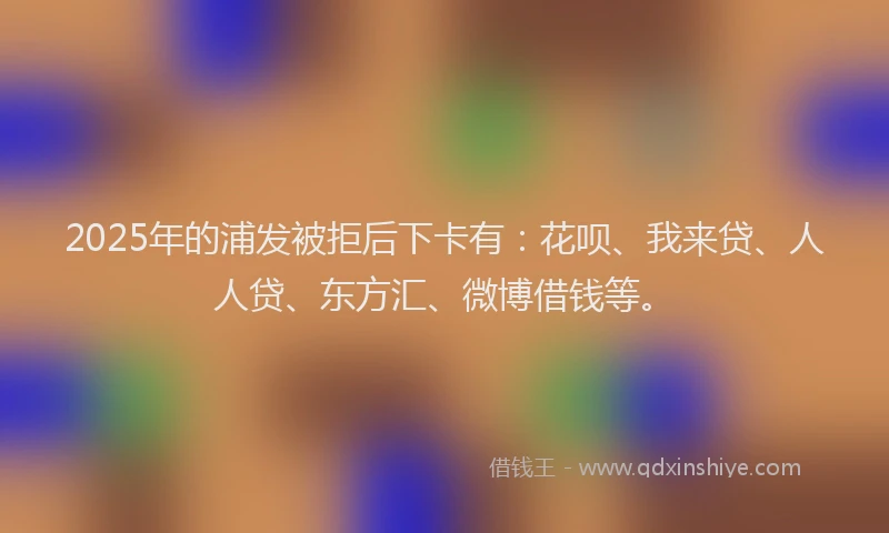 2025年的浦发被拒后下卡有：花呗、我来贷、人人贷、东方汇、微博借钱等。