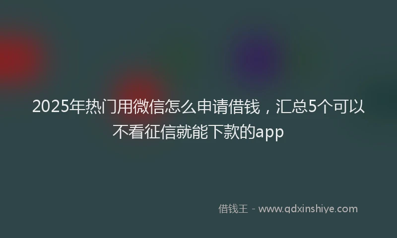 2025年热门用微信怎么申请借钱，汇总5个可以不看征信就能下款的app