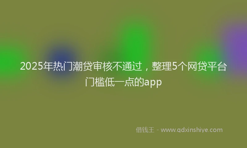 2025年热门潮贷审核不通过，整理5个网贷平台门槛低一点的app