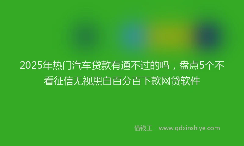 2025年热门汽车贷款有通不过的吗，盘点5个不看征信无视黑白百分百下款网贷软件